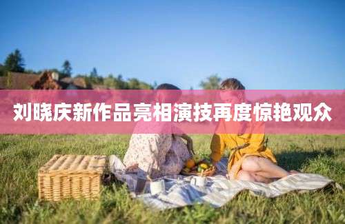 刘晓庆新作品亮相演技再度惊艳观众