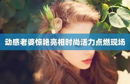 动感老婆惊艳亮相时尚活力点燃现场