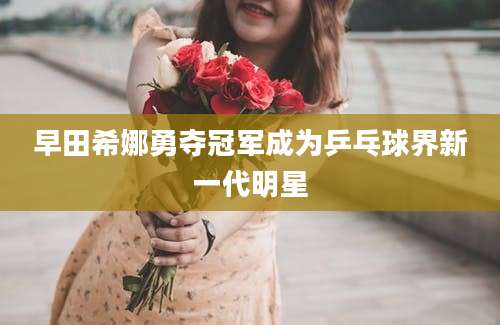 早田希娜勇夺冠军成为乒乓球界新一代明星