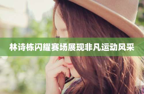 林诗栋闪耀赛场展现非凡运动风采