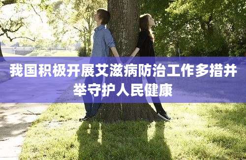 我国积极开展艾滋病防治工作多措并举守护人民健康