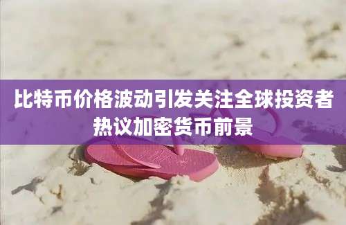 比特币价格波动引发关注全球投资者热议加密货币前景