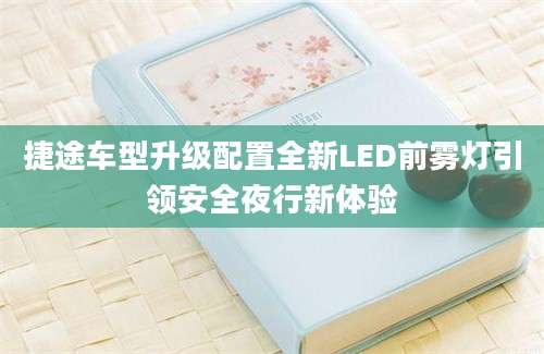 捷途车型升级配置全新LED前雾灯引领安全夜行新体验