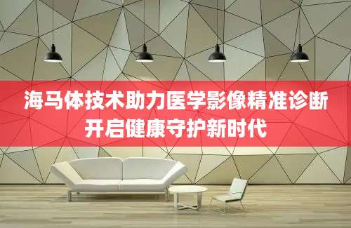 海马体技术助力医学影像精准诊断开启健康守护新时代