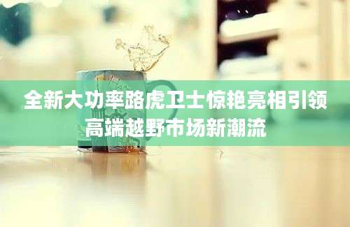 全新大功率路虎卫士惊艳亮相引领高端越野市场新潮流