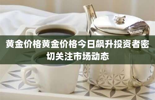 黄金价格黄金价格今日飙升投资者密切关注市场动态