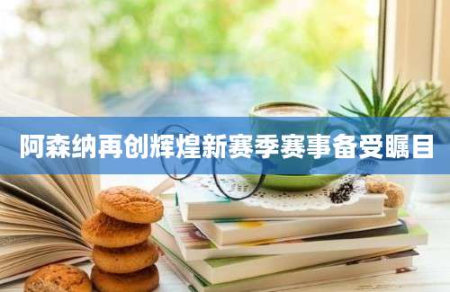 阿森纳再创辉煌新赛季赛事备受瞩目