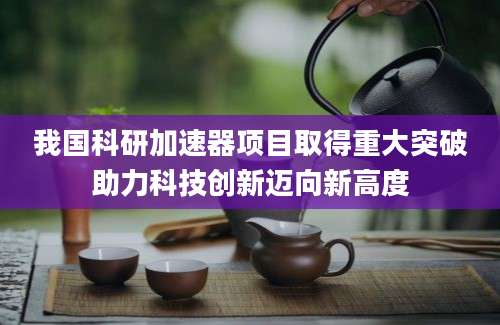 我国科研加速器项目取得重大突破助力科技创新迈向新高度