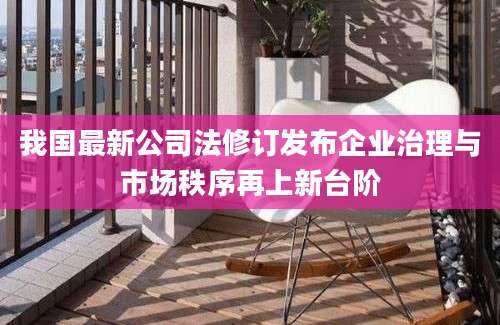 我国最新公司法修订发布企业治理与市场秩序再上新台阶