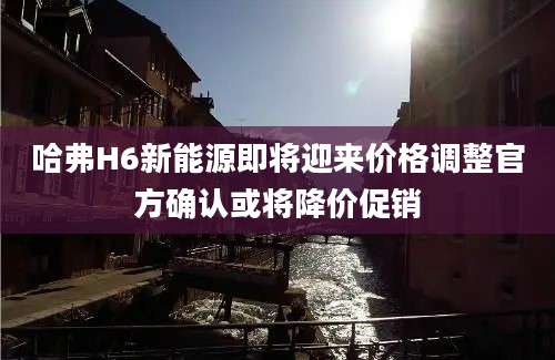 哈弗H6新能源即将迎来价格调整官方确认或将降价促销