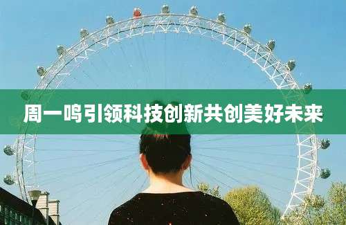 周一鸣引领科技创新共创美好未来