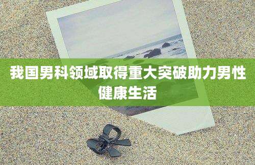 我国男科领域取得重大突破助力男性健康生活