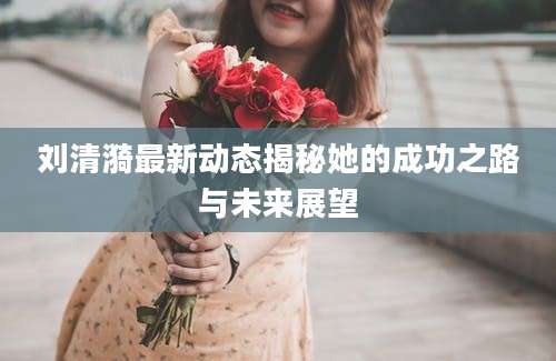 刘清漪最新动态揭秘她的成功之路与未来展望