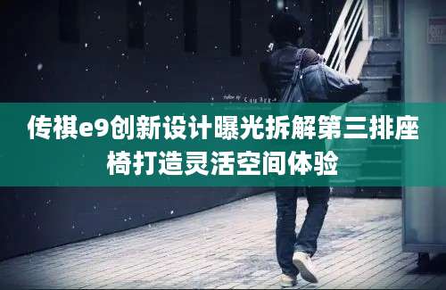 传祺e9创新设计曝光拆解第三排座椅打造灵活空间体验