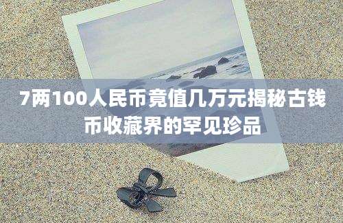 7两100人民币竟值几万元揭秘古钱币收藏界的罕见珍品