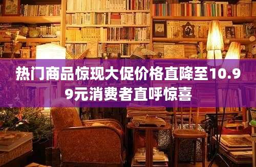 热门商品惊现大促价格直降至10.99元消费者直呼惊喜