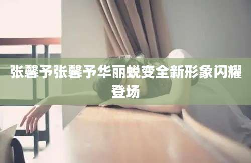 张馨予张馨予华丽蜕变全新形象闪耀登场