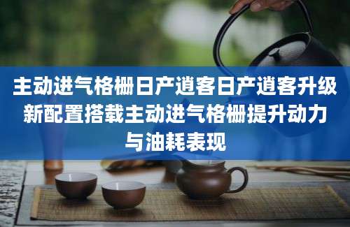 主动进气格栅日产逍客日产逍客升级新配置搭载主动进气格栅提升动力与油耗表现