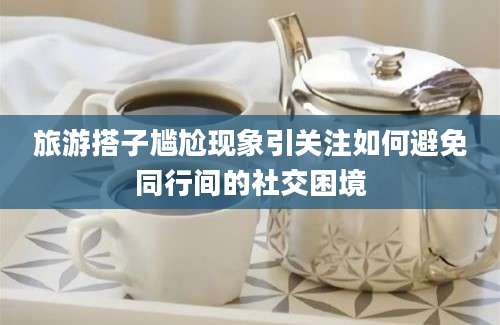 旅游搭子尴尬现象引关注如何避免同行间的社交困境