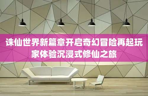 诛仙世界新篇章开启奇幻冒险再起玩家体验沉浸式修仙之旅