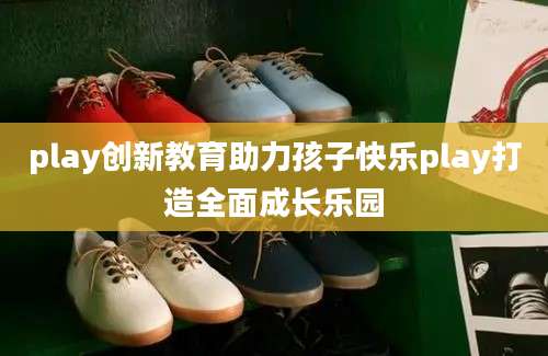 play创新教育助力孩子快乐play打造全面成长乐园