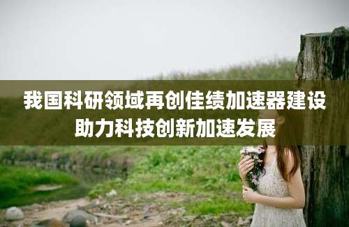 我国科研领域再创佳绩加速器建设助力科技创新加速发展