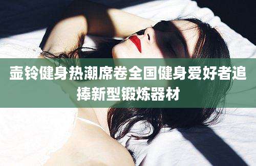 壶铃健身热潮席卷全国健身爱好者追捧新型锻炼器材