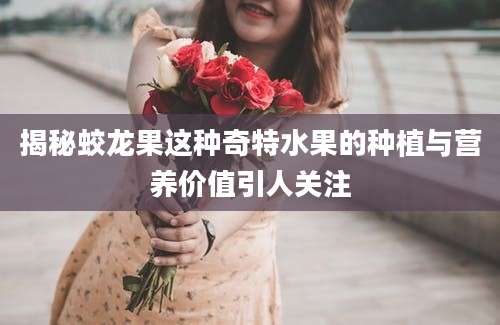 揭秘蛟龙果这种奇特水果的种植与营养价值引人关注