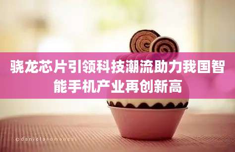 骁龙芯片引领科技潮流助力我国智能手机产业再创新高