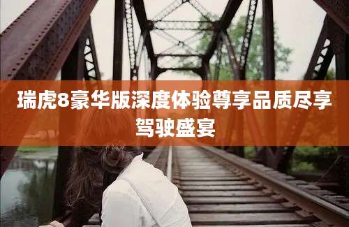 瑞虎8豪华版深度体验尊享品质尽享驾驶盛宴