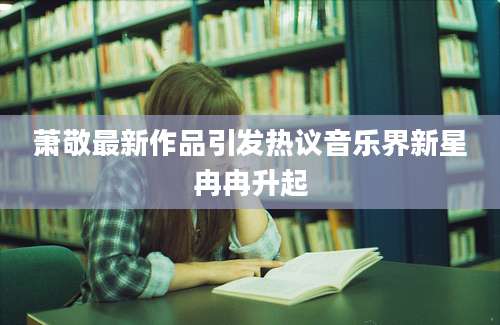 萧敬最新作品引发热议音乐界新星冉冉升起