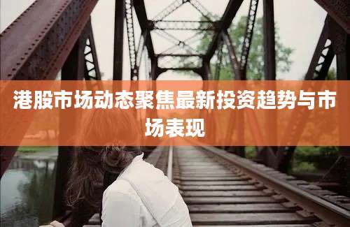 港股市场动态聚焦最新投资趋势与市场表现