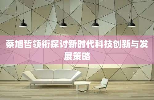 蔡旭哲领衔探讨新时代科技创新与发展策略