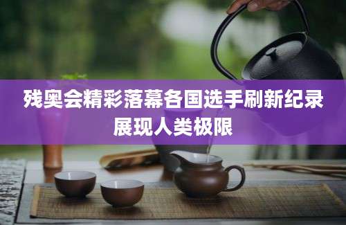 残奥会精彩落幕各国选手刷新纪录展现人类极限