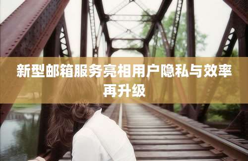 新型邮箱服务亮相用户隐私与效率再升级