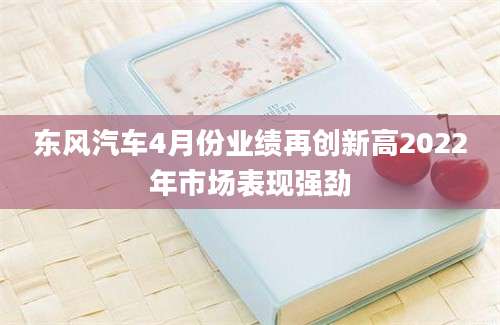 东风汽车4月份业绩再创新高2022年市场表现强劲