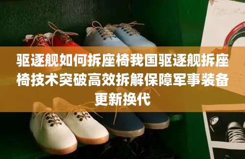 驱逐舰如何拆座椅我国驱逐舰拆座椅技术突破高效拆解保障军事装备更新换代