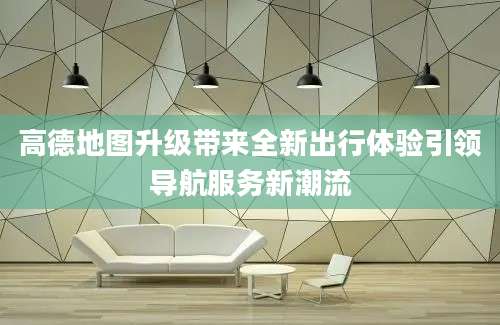 高德地图升级带来全新出行体验引领导航服务新潮流