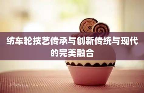 纺车轮技艺传承与创新传统与现代的完美融合