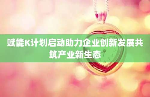 赋能K计划启动助力企业创新发展共筑产业新生态