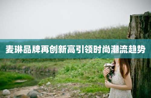麦琳品牌再创新高引领时尚潮流趋势