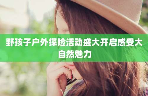 野孩子户外探险活动盛大开启感受大自然魅力