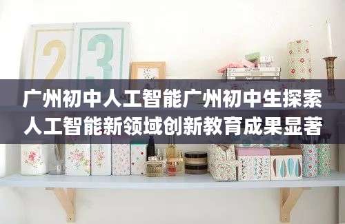 广州初中人工智能广州初中生探索人工智能新领域创新教育成果显著