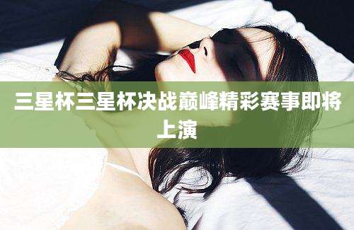 三星杯三星杯决战巅峰精彩赛事即将上演