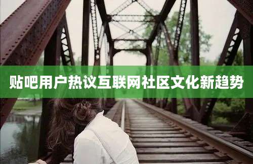 贴吧用户热议互联网社区文化新趋势