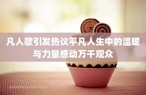 凡人歌引发热议平凡人生中的温暖与力量感动万千观众