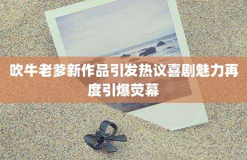 吹牛老爹新作品引发热议喜剧魅力再度引爆荧幕