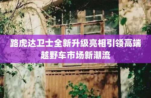 路虎达卫士全新升级亮相引领高端越野车市场新潮流