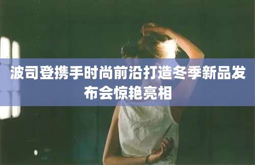 波司登携手时尚前沿打造冬季新品发布会惊艳亮相