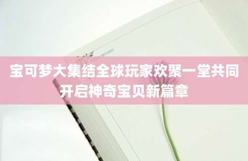 宝可梦大集结全球玩家欢聚一堂共同开启神奇宝贝新篇章